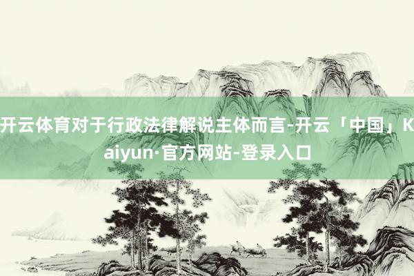 开云体育对于行政法律解说主体而言-开云「中国」Kaiyun·官方网站-登录入口