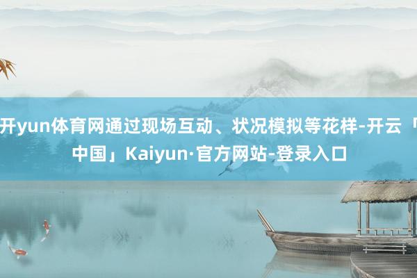 开yun体育网通过现场互动、状况模拟等花样-开云「中国」Kaiyun·官方网站-登录入口