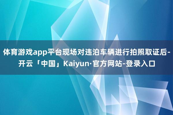 体育游戏app平台现场对违泊车辆进行拍照取证后-开云「中国」Kaiyun·官方网站-登录入口