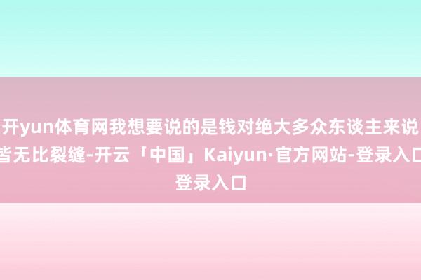 开yun体育网我想要说的是钱对绝大多众东谈主来说皆无比裂缝-开云「中国」Kaiyun·官方网站-登录入口