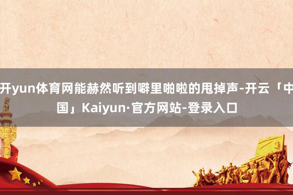 开yun体育网能赫然听到噼里啪啦的甩掉声-开云「中国」Kaiyun·官方网站-登录入口