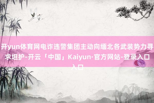 开yun体育网电诈违警集团主动向缅北各武装势力寻求坦护-开云「中国」Kaiyun·官方网站-登录入口