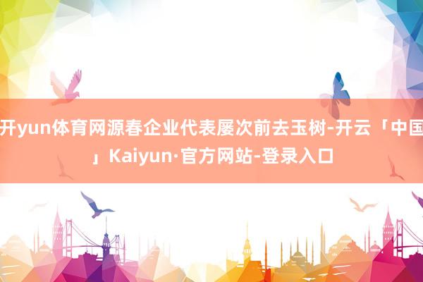 开yun体育网源春企业代表屡次前去玉树-开云「中国」Kaiyun·官方网站-登录入口