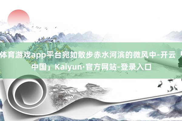 体育游戏app平台宛如散步赤水河滨的微风中-开云「中国」Kaiyun·官方网站-登录入口