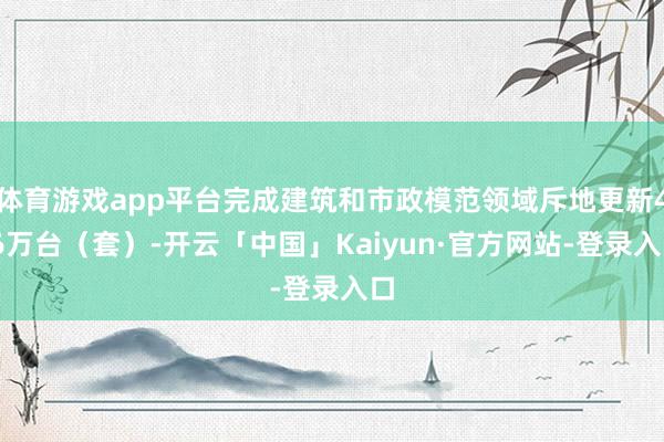 体育游戏app平台完成建筑和市政模范领域斥地更新4.6万台（套）-开云「中国」Kaiyun·官方网站-登录入口