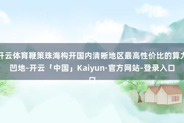开云体育鞭策珠海构开国内清晰地区最高性价比的算力凹地-开云「中国」Kaiyun·官方网站-登录入口