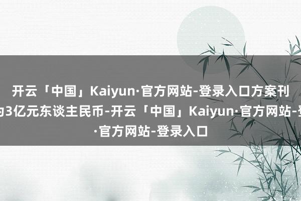 开云「中国」Kaiyun·官方网站-登录入口方案刊行总和为3亿元东谈主民币-开云「中国」Kaiyun·官方网站-登录入口