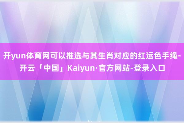 开yun体育网可以推选与其生肖对应的红运色手绳-开云「中国」Kaiyun·官方网站-登录入口