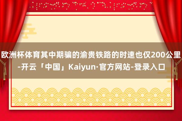 欧洲杯体育其中期骗的渝贵铁路的时速也仅200公里-开云「中国」Kaiyun·官方网站-登录入口