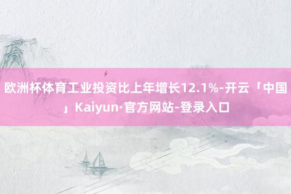 欧洲杯体育工业投资比上年增长12.1%-开云「中国」Kaiyun·官方网站-登录入口