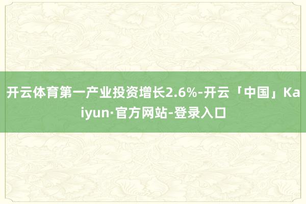 开云体育第一产业投资增长2.6%-开云「中国」Kaiyun·官方网站-登录入口