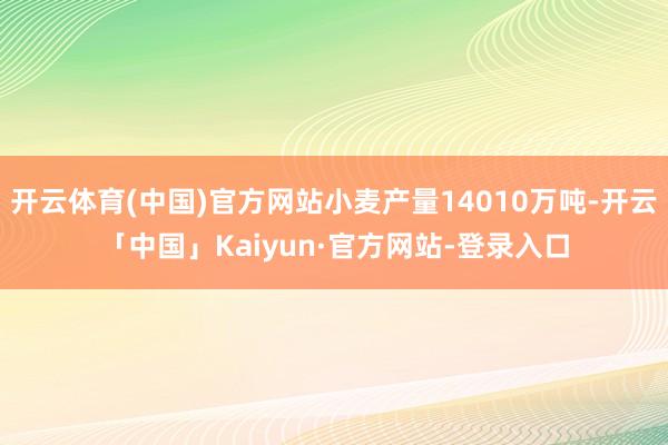 开云体育(中国)官方网站小麦产量14010万吨-开云「中国」Kaiyun·官方网站-登录入口