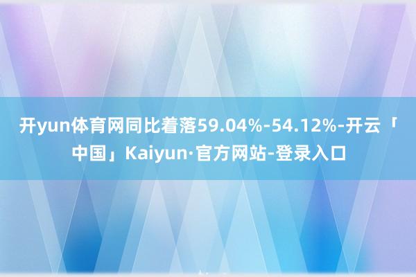 开yun体育网同比着落59.04%-54.12%-开云「中国」Kaiyun·官方网站-登录入口