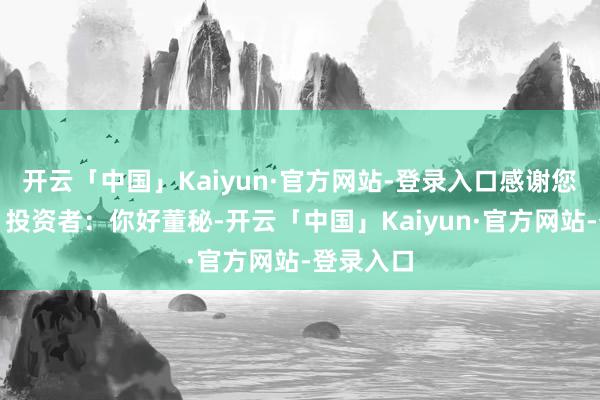 开云「中国」Kaiyun·官方网站-登录入口感谢您的关注！投资者：你好董秘-开云「中国」Kaiyun·官方网站-登录入口