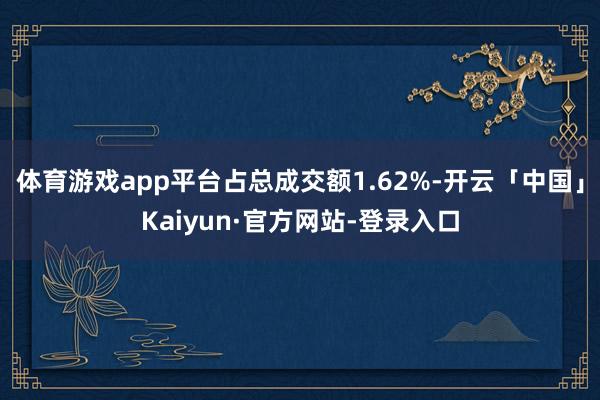 体育游戏app平台占总成交额1.62%-开云「中国」Kaiyun·官方网站-登录入口