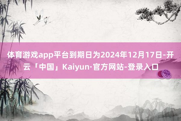 体育游戏app平台到期日为2024年12月17日-开云「中国」Kaiyun·官方网站-登录入口