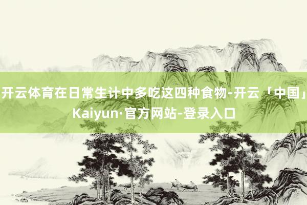 开云体育在日常生计中多吃这四种食物-开云「中国」Kaiyun·官方网站-登录入口