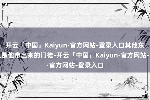 开云「中国」Kaiyun·官方网站-登录入口其他东谈主王人是他带出来的门徒-开云「中国」Kaiyun·官方网站-登录入口