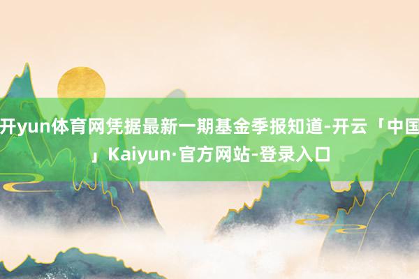 开yun体育网凭据最新一期基金季报知道-开云「中国」Kaiyun·官方网站-登录入口