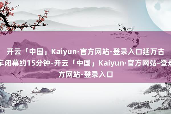 开云「中国」Kaiyun·官方网站-登录入口延万古期行车闭幕约15分钟-开云「中国」Kaiyun·官方网站-登录入口