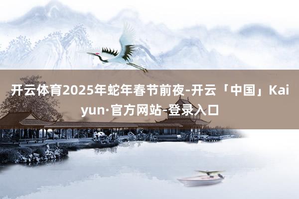 开云体育2025年蛇年春节前夜-开云「中国」Kaiyun·官方网站-登录入口