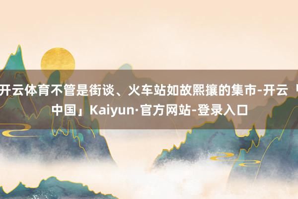 开云体育不管是街谈、火车站如故熙攘的集市-开云「中国」Kaiyun·官方网站-登录入口