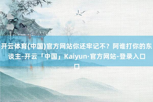 开云体育(中国)官方网站你还牢记不？阿谁打你的东谈主-开云「中国」Kaiyun·官方网站-登录入口
