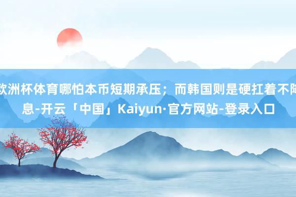 欧洲杯体育哪怕本币短期承压；而韩国则是硬扛着不降息-开云「中国」Kaiyun·官方网站-登录入口