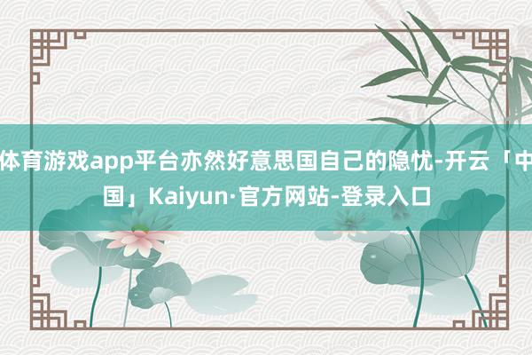 体育游戏app平台亦然好意思国自己的隐忧-开云「中国」Kaiyun·官方网站-登录入口