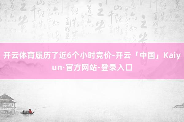开云体育履历了近6个小时竞价-开云「中国」Kaiyun·官方网站-登录入口