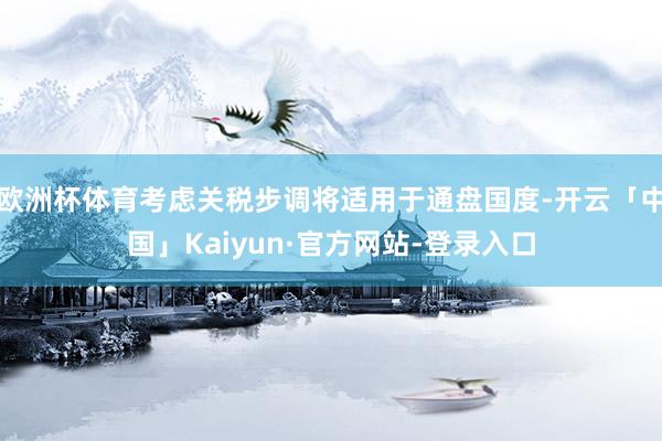 欧洲杯体育考虑关税步调将适用于通盘国度-开云「中国」Kaiyun·官方网站-登录入口