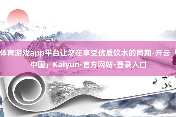 体育游戏app平台让您在享受优质饮水的同期-开云「中国」Kaiyun·官方网站-登录入口