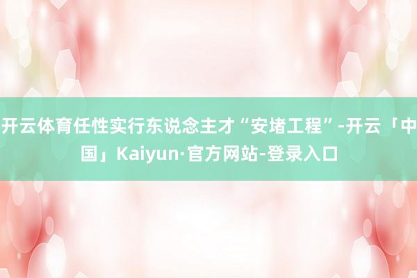 开云体育任性实行东说念主才“安堵工程”-开云「中国」Kaiyun·官方网站-登录入口