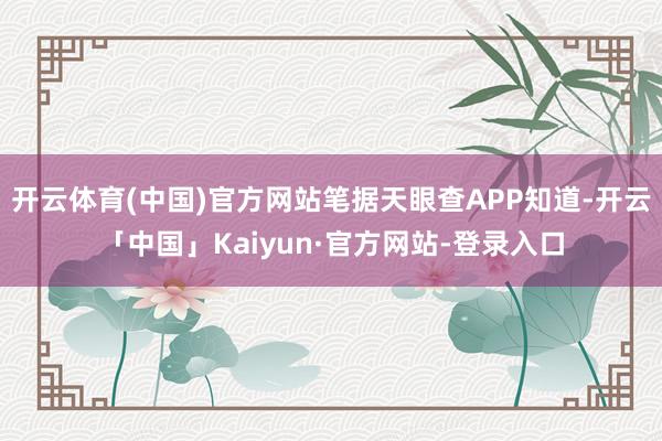 开云体育(中国)官方网站笔据天眼查APP知道-开云「中国」Kaiyun·官方网站-登录入口