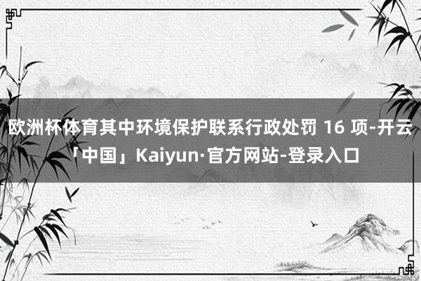 欧洲杯体育其中环境保护联系行政处罚 16 项-开云「中国」Kaiyun·官方网站-登录入口