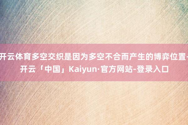 开云体育多空交织是因为多空不合而产生的博弈位置-开云「中国」Kaiyun·官方网站-登录入口