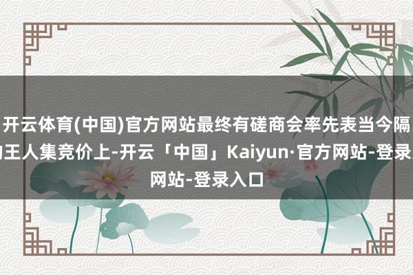 开云体育(中国)官方网站最终有磋商会率先表当今隔日的王人集竞价上-开云「中国」Kaiyun·官方网站-登录入口