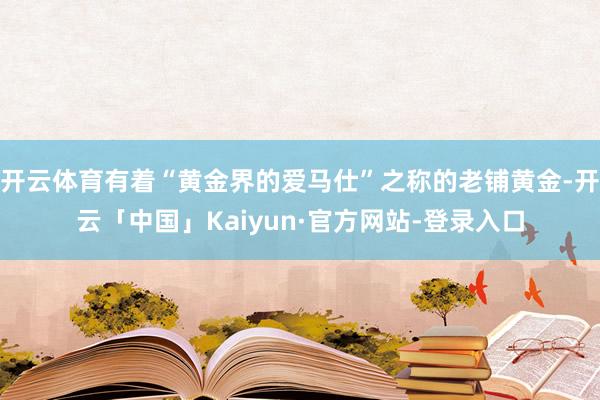 开云体育有着“黄金界的爱马仕”之称的老铺黄金-开云「中国」Kaiyun·官方网站-登录入口