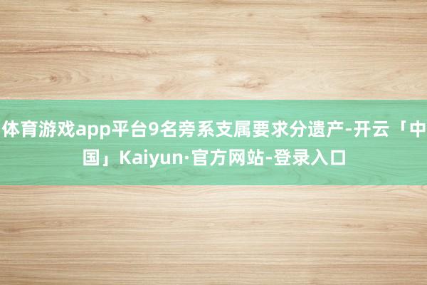 体育游戏app平台9名旁系支属要求分遗产-开云「中国」Kaiyun·官方网站-登录入口