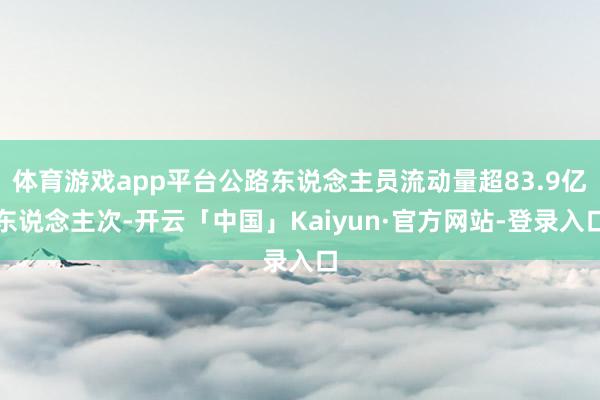 体育游戏app平台公路东说念主员流动量超83.9亿东说念主次-开云「中国」Kaiyun·官方网站-登录入口