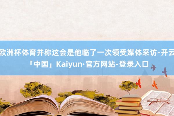 欧洲杯体育并称这会是他临了一次领受媒体采访-开云「中国」Kaiyun·官方网站-登录入口