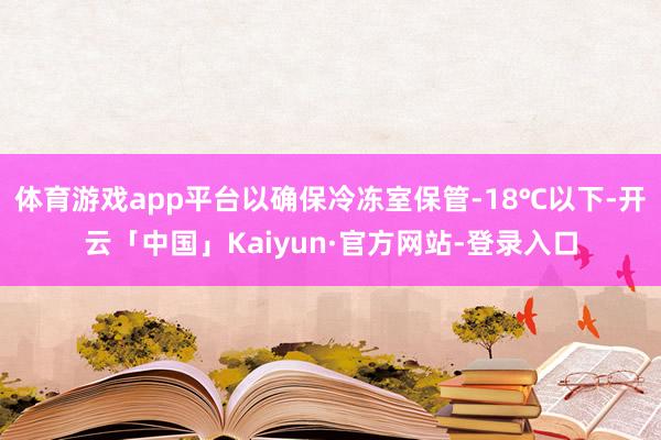 体育游戏app平台以确保冷冻室保管-18℃以下-开云「中国」Kaiyun·官方网站-登录入口