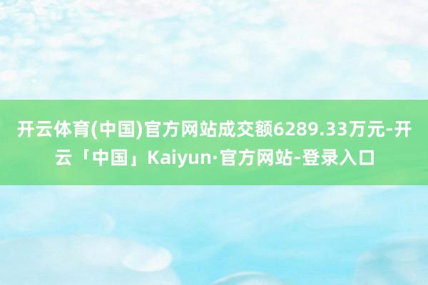 开云体育(中国)官方网站成交额6289.33万元-开云「中国」Kaiyun·官方网站-登录入口