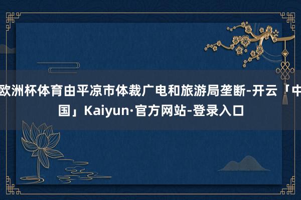 欧洲杯体育由平凉市体裁广电和旅游局垄断-开云「中国」Kaiyun·官方网站-登录入口