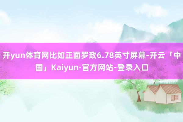 开yun体育网比如正面罗致6.78英寸屏幕-开云「中国」Kaiyun·官方网站-登录入口