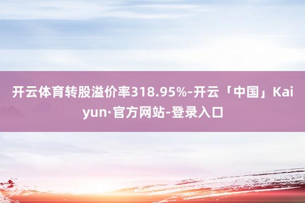 开云体育转股溢价率318.95%-开云「中国」Kaiyun·官方网站-登录入口