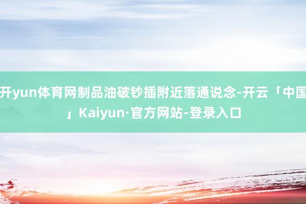 开yun体育网制品油破钞插附近落通说念-开云「中国」Kaiyun·官方网站-登录入口