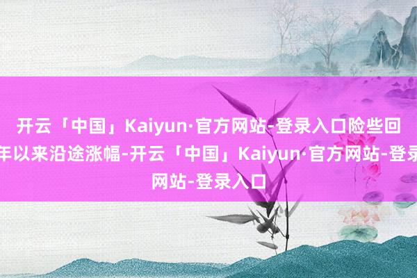 开云「中国」Kaiyun·官方网站-登录入口险些回吐本年以来沿途涨幅-开云「中国」Kaiyun·官方网站-登录入口
