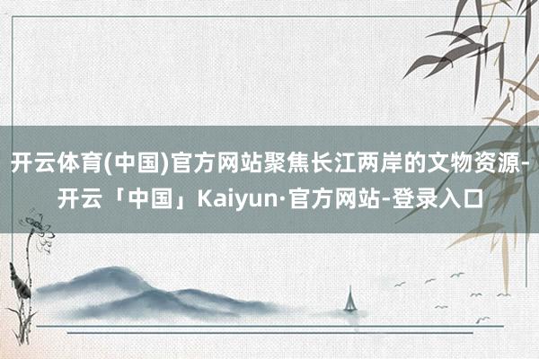 开云体育(中国)官方网站聚焦长江两岸的文物资源-开云「中国」Kaiyun·官方网站-登录入口