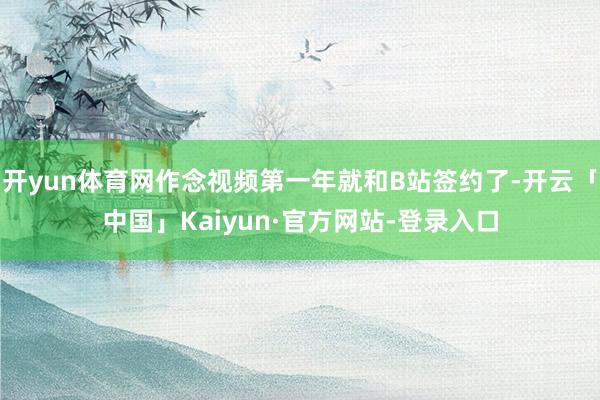 开yun体育网作念视频第一年就和B站签约了-开云「中国」Kaiyun·官方网站-登录入口